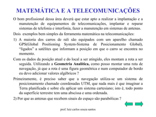 MATEMÁTICA E A TELECOMUNICAÇÕES
O bom profissional dessa área deverá que estar apto a realizar a implantação e a
manutenção de equipamentos de telecomunicações, implantar e reparar
sistemas de telefonia e interfonia, fazer a manutenção em sistemas de antenas.
Dois exemplos bem simples da ferramenta matemática na telecomunicações:
1) A maioria dos carros de rali são equipados com um aparelho chamado
GPS(Global Positioning System-Sistema de Posicionamento Global),
“ligados” a satélites que informam a posição em que o carro se encontra no
momento.
Com os dados da posição atual e do local a ser atingido, eles montam a rota a ser
seguida. Utilizando a Geometria Analítica, como posso montar uma rota de
navegação, já que a rota é uma figura geométrica e num computador de bordo
eu devo adicionar valores algébricos ?
Primeiramente, é preciso saber que a navegação utiliza-se um sistema de
posicionamento chamado coordenadas UTM, que nada mais é que imaginar a
Terra planificada e sobre ela aplicar um sistema cartesiano; isto é, todo ponto
da superfície terrestre tem uma abscissa e uma ordenada.
2) Por que as antenas que recebem sinais do espaço são parabólicas ?
prof. luiz carlos souza santos
 