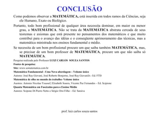 CONCLUSÃO
Como podemos observar a MATEMÁTICA, está inserida em todos ramos da Ciências, seja
ele Humano, Exato ou Biológico.
Portanto, todo bom profissional de qualquer área necessita dominar, em maior ou menor
grau, a MATEMÁTICA. Não se trata da MATEMÁTICA abstrata cercada de seus
teoremas e axiomas que está presente no pensamentos dos matemáticos e que muito
contribui para o avanço das idéias e o conseqüente aprimoramento das técnicas, mas a
matemática ministrada nos ensinos fundamental e médio.
Se necessita de um bom profissional procure um que saiba também MATEMÁTICA, mas,
se precisar de um bom professor de MATEMÁTICA, procure um que não saiba só
MATEMÁTICA.
Pesquisa realizada pelo Professor LUIZ CARLOS SOUZA SANTOS
Fontes de pesquisa:
Site: www.somatematica.com.br
Matemática Fundamental - Uma Nova abordagem – Volume único
Autores: José Ruy Giovani, José Roberto Bonjorno, José Ruy GiovaniJr.- Ed. FTD
Matemática de olho no mundo do trabalho- Volume único
Auotres: Antonio Nicolau Youssef, Elizabeth Soares, Vicente Paz Fernandes – Ed. Scipione
Quanta Matemática em Fascículos para o Ensino Médio
Autores: Scipone Di Pierro Netto e Sérgio Orsi Filho – Ed. Saraiva
prof. luiz carlos souza santos
 