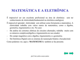 MATEMÁTICA E A ELETRÔNICA
Ë impossível ser um excelente profissional na área de eletrônica sem ter
conhecimento de eletricidade(fundamental na eletrônica analógica).
Ë impossível aprender eletricidade sem utilizar como ferramenta a matemática. A
eletricidade trabalha com vários ramos da matemática, como a álgebra,
geometria, trigonometria e etc. No caso:
- Da análise de correntes elétricas de circuitos alternados, trabalha muito com
os números complexos(álgebra e trigonometria no seu estudo).
- Do campo magnético com a álgebra, trigonometria e a geometria;
- Da Eletrônica Digital com os sistemas de numeração binário e hexadecimal.
Como podemos ver, aqui a MATEMÁTICA também se faz presente.
prof. luiz carlos souza santos
 