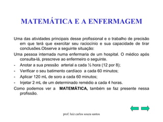 MATEMÁTICA E A ENFERMAGEM
Uma das atividades principais desse profissional e o trabalho de precisão
em que terá que exercitar seu raciocínio e sua capacidade de tirar
conclusões.Observe a seguinte situação:
Uma pessoa internada numa enfermaria de um hospital. O médico após
consulta-lá, prescreve ao enfermeiro o seguinte.
- Anotar a sua pressão arterial a cada ½ hora (12 por 8);
- Verificar o seu batimento cardíaco a cada 60 minutos;
- Aplicar 120 mL de soro a cada 60 minutos;
- Injetar 2 mL de um determinado remédio a cada 4 horas.
Como podemos ver a MATEMÁTICA, também se faz presente nessa
profissão.
prof. luiz carlos souza santos
 
