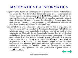 MATEMÁTICA E A INFORMÁTICA
Os profissionais da área de computação são os que mais utilizam a matemática no
seu dia-ao-dia. Para desenvolver ferramentas para uso do computador, ele
utiliza, fundamentalmente, conceitos de LÓGICA, estruturas de cálculo por
meio de algoritmos diversos e FUNÇÕES que modelam a entrada e saída de
dados. Lida com diferentes programas de Informática – dos que quais fazem
controles de estoques , nas empresas – até elaborados sistemas de
processamentos das pesquisas espaciais e genéticas.
Suas atividades e seu conhecimento são úteis também para a organização do
trabalho numa empresa ou industria. Nesse caso ele emprega FUNÇÕES que
relacionam dados como quantidade de mão-de- obra ou de matéria prima
necessárias na fabricação de um determinado produto. Por ter um domínio
profundo das ferramentas matemáticas, o cientista da computação pode atuar
como criador de códigos secretos – dispositivos de codificação de segurança.
Com o emprego da ÁLGEBRA e o estudo dos NÚMEROS PRIMOS das
propriedades de CONJUNTOS, ele inventa códigos difíceis de serem
descobertos, que impedem que hackers invadam a privacidades de sites, de
bancos e de compras na internet – ramo da atividade que se chama
criptografia. Como podemos ver esse profissional depende muito da
MATEMÁTICA.
prof. luiz carlos souza santos
 