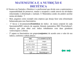 MATEMÁTICA E A NUTRIÇÃO E
DIETÉTICA
O Técnico em Nutrição e Dietética é o profissional que divide com o nutricionista a
responsabilidade de promover, manter e recuperar a saúde através de atividades
relacionadas à alimentação e nutrição. E Matemática aonde ela poderá auxiliar
nestas atividades ?
- Bem, pegamos como exemplo uma empresa que deseja fazer uma alimentação
balanceada para seus funcionários.
- 1º faz-se o levantamento(Estatística) do índice de massa corporal de cada
funcionário(IMC) através da seguinte fórmula matemática IMC=Peso/(altura)2,
observe que para obter esse índice trabalhamos com duas grandezas
variáveis(peso e altura);
- 2º separa os funcionários em grupos(conjuntos) de acordo com o valor do seu
indicie, conforme a tabela abaixo:
IMC CLASSIFICAÇÃO
< de 18,5 magro
de 18,5 a 24,9 normal
de 25 a 29,9 sobrepeso
de 30 a 39,9 obesidade
 40 Obesidade grave
prof. luiz carlos souza santos
 