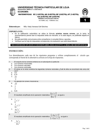 Pag. 1 de 6
UNIVERSIDAD TÉCNICA PARTICULAR DE LOJA
Versión
MODALIDAD ABIERTA Y A DISTANCIA
ECONOMÍA
MATEMÁTICAS EC (1-ECTS); AE (2-ECTS); BF (2-ECTS); AT (1-ECTS);
CA (2-ECTS); GP (2-ECTS)
PRIMERA EVALUACIÓN PARCIAL
1OCTUBRE 2013 - FEBRERO 2014
Elaborada por: MSc. Katty Vanessa Celi Sánchez
IMPORTANTE:
 En la calificación automática se utiliza la fórmula aciertos menos errores, por lo tanto, le
recomendamos piense bien la respuesta antes de marcarla, si no está seguro, es preferible dejarla en
blanco.
 No está permitido comunicarse entre compañeros ni consultar libros o apuntes.
 Verifique que la hoja de respuestas corresponda a la evaluación que está desarrollando.
NO CONTESTE EN ESTE CUESTIONARIO, HÁGALO EN LA HOJA DE RESPUESTAS_
INSTRUCCIÓN:
Lea detenidamente cada uno de las siguientes preguntas y rellene completamente el círculo que
corresponda al literal de la alternativa correcta en la hoja de respuestas.
1 El conjunto de los números enteros es un subconjunto (o parte) de:
a. Los números irracionales
b. Los números naturales
c. Los números racionales
2 Al ubicar en la recta numérica los siguientes números racionales ¿Cuál de ellos se encontrará más cerca del
cero?
a. -5,2
b. 5,14
c.
5
22
3 Un ejemplo de número irracional es:
a. 8
b.
2
3
c. 5.23
4
El resultado simplificado de la operación matemática
 
 23
343
8
2
xz
zx
es igual a:
a. 67
8
1
zx
b. 67
16
1
zx
c.
52
76
16
6
zx
zx
5
El resultado simplificado de la operación matemática
 
 423
323
12
8
zxy
zxy


es igual a:
a.
9
2
81
2
z
yx

 