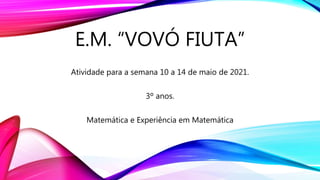 E.M. “VOVÓ FIUTA”
Atividade para a semana 10 a 14 de maio de 2021.
3º anos.
Matemática e Experiência em Matemática
 