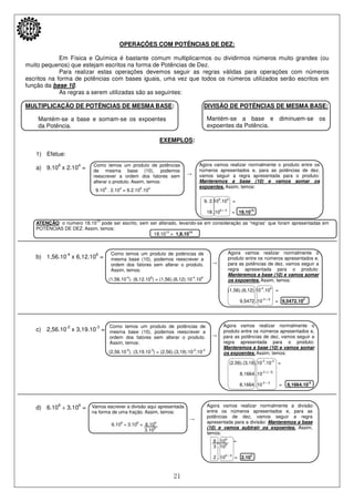 21
Mantém-se a base e somam-se os expoentes
da Potência.
Mantém-se a base e diminuem-se os
expoentes da Potência.
Como temos um produto de potências
de mesma base (10), podemos
reescrever a ordem dos fatores sem
alterar o produto. Assim, temos:
Agora vamos realizar normalmente o produto entre os
números apresentados e, para as potências de dez,
vamos seguir a regra apresentada para o produto:
Manteremos a base (10) e vamos somar os
expoentes. Assim, temos:
Como temos um produto de potências de
mesma base (10), podemos reescrever a
ordem dos fatores sem alterar o produto.
Assim, temos:
Agora vamos realizar normalmente o
produto entre os números apresentados e,
para as potências de dez, vamos seguir a
regra apresentada para o produto:
Manteremos a base (10) e vamos somar
os expoentes. Assim, temos:
Como temos um produto de potências de
mesma base (10), podemos reescrever a
ordem dos fatores sem alterar o produto.
Assim, temos:
Agora vamos realizar normalmente o
produto entre os números apresentados e,
para as potências de dez, vamos seguir a
regra apresentada para o produto:
Manteremos a base (10) e vamos somar
os expoentes. Assim, temos:
Vamos escrever a divisão aqui apresentada
na forma de uma fração. Assim, temos:
Agora vamos realizar normalmente a divisão
entre os números apresentados e, para as
potências de dez, vamos seguir a regra
apresentada para a divisão: Manteremos a base
(10) e vamos subtrair os expoentes. Assim,
temos:
OPERAÇÕES COM POTÊNCIAS DE DEZ:
Em Física e Química é bastante comum multiplicarmos ou dividirmos números muito grandes (ou
muito pequenos) que estejam escritos na forma de Potências de Dez.
Para realizar estas operações devemos seguir as regras válidas para operações com números
escritos na forma de potências com bases iguais, uma vez que todos os números utilizados serão escritos em
função da base 10.
As regras a serem utilizadas são as seguintes:
MULTIPLICAÇÃO DE POTÊNCIAS DE MESMA BASE: DIVISÃO DE POTÊNCIAS DE MESMA BASE:
EXEMPLOS:
1) Efetue:
a) 9.10
9
x 2.10
4
=
→
9.109
. 2.104
= 9.2.109
.104
9. 2.109
.104
=
18 .109 + 4
= 18.1013
ATENÇÃO: o número 18.1013
pode ser escrito, sem ser alterado, levando-se em consideração as “regras” que foram apresentadas em
POTÊNCIAS DE DEZ. Assim, temos:
18.1013
= 1,8.1014
b) 1,56.10
-4
x 6,12.10
6
=
→
(1,56.10-4
). (6,12.106
) = (1,56).(6,12).10-4
.106
(1,56).(6,12).10-4
.106
=
9,5472 .10-4 + 6
= 9,5472.102
c) 2,56.10
-2
x 3,19.10
-3
=
→
(2,56.10-2
). (3,19.10-3
) = (2,56).(3,19).10-2
.10-3
(2,56).(3,19).10-2
.10-3
=
8,1664 .10-2 +(- 3)
8,1664 .10-2 – 3
= 8,1664.10-5
d) 6.10
9
÷ 3.10
6
=
→
6.109
÷ 3.106
= 6.109
3.106
6 . 109
=
3 . 106
2 . 109 – 6
= 2.103
 