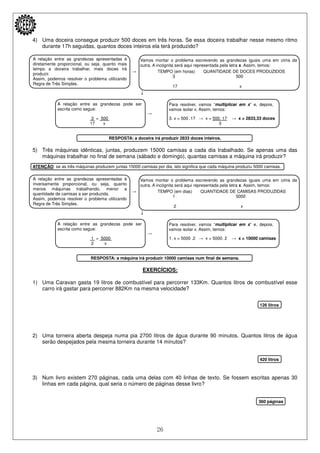 26
A relação entre as grandezas apresentadas é
diretamente proporcional, ou seja, quanto mais
tempo a doceira trabalhar, mais doces irá
produzir.
Assim, podemos resolver o problema utilizando
Regra de Três Simples.
Vamos montar o problema escrevendo as grandezas iguais uma em cima da
outra. A incógnita será aqui representada pela letra x. Assim, temos:
A relação entre as grandezas pode ser
escrita como segue:
Para resolver, vamos “multiplicar em x” e, depois,
vamos isolar x. Assim, temos:
A relação entre as grandezas apresentadas é
inversamente proporcional, ou seja, quanto
menos máquinas trabalhando, menor a
quantidade de camisas a ser produzida.
Assim, podemos resolver o problema utilizando
Regra de Três Simples.
Vamos montar o problema escrevendo as grandezas iguais uma em cima da
outra. A incógnita será aqui representada pela letra x. Assim, temos:
A relação entre as grandezas pode ser
escrita como segue:
Para resolver, vamos “multiplicar em x” e, depois,
vamos isolar x. Assim, temos:
4) Uma doceira consegue produzir 500 doces em três horas. Se essa doceira trabalhar nesse mesmo ritmo
durante 17h seguidas, quantos doces inteiros ela terá produzido?
→ TEMPO (em horas) QUANTIDADE DE DOCES PRODUZIDOS
3 500
17 x
↓
→
3 = 500 3. x = 500 .17 → x = 500. 17 → x = 2833,33 doces
17 x 3
RESPOSTA: a doceira irá produzir 2833 doces inteiros.
5) Três máquinas idênticas, juntas, produzem 15000 camisas a cada dia trabalhado. Se apenas uma das
máquinas trabalhar no final de semana (sábado e domingo), quantas camisas a máquina irá produzir?
ATENÇÃO: se as três máquinas produzem juntas 15000 camisas por dia, isto significa que cada máquina produziu 5000 camisas.
→ TEMPO (em dias) QUANTIDADE DE CAMISAS PRODUZIDAS
1 5000
2 x
↓
→
1 = 5000 1. x = 5000 .2 → x = 5000. 2 → x = 10000 camisas
2 x
RESPOSTA: a máquina irá produzir 10000 camisas num final de semana.
EXERCÍCIOS:
1) Uma Caravan gasta 19 litros de combustível para percorrer 133Km. Quantos litros de combustível esse
carro irá gastar para percorrer 882Km na mesma velocidade?
126 litros
2) Uma torneira aberta despeja numa pia 2700 litros de água durante 90 minutos. Quantos litros de água
serão despejados pela mesma torneira durante 14 minutos?
420 litros
3) Num livro existem 270 páginas, cada uma delas com 40 linhas de texto. Se fossem escritas apenas 30
linhas em cada página, qual seria o número de páginas desse livro?
360 páginas
 