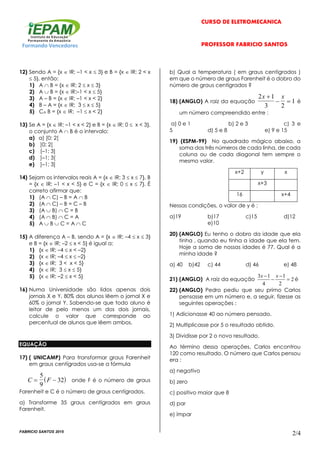 CURSO DE ELETROMECÂNICA
Formando Vencedores PROFESSOR FABRÍCIO SANTOS
FABRICIO SANTOS 2015
2/4
12) Sendo A = {x  IR; –1 < x  3} e B = {x  IR; 2 < x
 5}, então:
1) A  B = {x  IR; 2  x  3}
2) A  B = {x  IR;–1 < x  5}
3) A – B = {x  IR; –1 < x < 2}
4) B – A = {x  IR; 3  x  5}
5) CA B = {x  IR; –1  x < 2}
13) Se A = {x  IR; –1 < x < 2} e B = {x  IR; 0  x < 3},
o conjunto A  B é o intervalo:
a) a) [0; 2[
b) ]0; 2[
c) [–1; 3]
d) ]–1; 3[
e) ]–1; 3]
14) Sejam os intervalos reais A = {x  IR; 3  x  7}, B
= {x  IR; –1 < x < 5} e C = {x  IR; 0  x  7}. É
correto afirmar que:
1) (A  C) – B = A  B
2) (A  C) – B = C – B
3) (A  B)  C = B
4) (A  B)  C = A
5) A  B  C = A  C
15) A diferença A – B, sendo A = {x  IR; –4  x  3}
e B = {x  IR; –2  x < 5} é igual a:
1) {x  IR; –4  x < –2}
2) {x  IR; –4  x  –2}
3) {x  IR; 3 < x < 5}
4) {x  IR; 3  x  5}
5) {x  IR; –2  x < 5}
16) Numa Universidade são lidos apenas dois
jornais X e Y, 80% dos alunos lêem o jornal X e
60% o jornal Y. Sabendo-se que todo aluno é
leitor de pelo menos um dos dois jornais,
calcule o valor que corresponde ao
percentual de alunos que lêem ambos.
EQUAÇÃO
17) ( UNICAMP) Para transformar graus Farenheit
em graus centígrados usa-se a fórmula
 C F 
5
9
32 onde F é o número de graus
Farenheit e C é o número de graus centígrados.
a) Transforme 35 graus centígrados em graus
Farenheit.
b) Qual a temperatura ( em graus centígrados )
em que o número de graus Farenheit é o dobro do
número de graus centígrados ?
18) (ANGLO) A raiz da equação
2 1
3 2
1
x x
  é
um número compreendido entre :
a) 0 e 1 b) 2 e 3 c) 3 e
5 d) 5 e 8 e) 9 e 15
19) (ESPM-99) No quadrado mágico abaixo, a
soma dos três números de cada linha, de cada
coluna ou de cada diagonal tem sempre o
mesmo valor.
x+2 y x
x+3
16 x+4
Nessas condições, o valor de y é :
a)19 b)17 c)15 d)12
e)10
20) (ANGLO) Eu tenho o dobro da idade que ela
tinha , quando eu tinha a idade que ela tem.
Hoje a soma de nossas idades é 77. Qual é a
minha idade ?
a) 40 b)42 c) 44 d) 46 e) 48
21) (ANGLO) A raiz da equação 2
2
1
4
13



 xx
é
22) (ANGLO) Pedro pediu que seu primo Carlos
pensasse em um número e, a seguir, fizesse as
seguintes operações :
1) Adicionasse 40 ao número pensado.
2) Multiplicasse por 5 o resultado obtido.
3) Dividisse por 2 o novo resultado.
Ao término dessa operações, Carlos encontrou
120 como resultado. O número que Carlos pensou
era :
a) negativo
b) zero
c) positivo maior que 8
d) par
e) ímpar
 