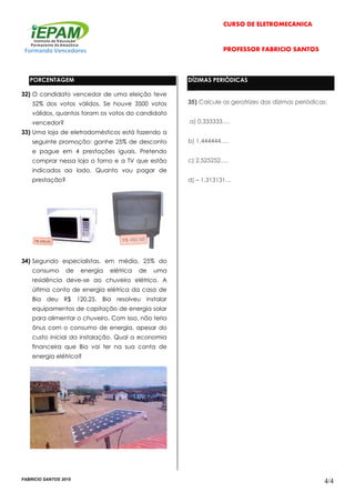 CURSO DE ELETROMECÂNICA
Formando Vencedores PROFESSOR FABRÍCIO SANTOS
FABRICIO SANTOS 2015
4/4
PORCENTAGEM
32) O candidato vencedor de uma eleição teve
52% dos votos válidos. Se houve 3500 votos
válidos, quantos foram os votos do candidato
vencedor?
33) Uma loja de eletrodomésticos está fazendo a
seguinte promoção: ganhe 25% de desconto
e pague em 4 prestações iguais. Pretendo
comprar nessa loja o forno e a TV que estão
indicados ao lado. Quanto vou pagar de
prestação?
34) Segundo especialistas, em média, 25% do
consumo de energia elétrica de uma
residência deve-se ao chuveiro elétrico. A
última conta de energia elétrica da casa de
Bia deu R$ 120,25. Bia resolveu instalar
equipamentos de capitação de energia solar
para alimentar o chuveiro. Com isso, não teria
ônus com o consumo de energia, apesar do
custo inicial da instalação. Qual a economia
financeira que Bia vai ter na sua conta de
energia elétrica?
DÍZIMAS PERIÓDICAS
35) Calcule as geratrizes das dízimas periódicas:
a) 0,333333….
b) 1,444444….
c) 2,525252….
d) – 1,313131…
 