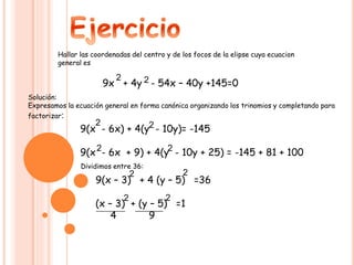 Hallar las coordenadas del centro y de los focos de la elipse cuya ecuacion
general es
9x + 4y - 54x – 40y +145=0
2 2
Solución:
Expresamos la ecuación general en forma canónica organizando los trinomios y completando para
factorizar:
9(x - 6x) + 4(y - 10y)= -145
9(x - 6x + 9) + 4(y - 10y + 25) = -145 + 81 + 100
2 2
2 2
Dividimos entre 36:
9(x – 3) + 4 (y – 5) =36
(x – 3) + (y – 5) =1
4 9
2 2
22
 