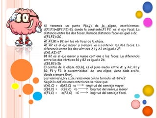 Si tenemos un punto P(x,y) de la elipse, escribiremos:
d(P1,F1)+d(P2,F2)=2a donde la constante,F1 F2 es el eje focal. La
distancia entre los dos focos, llamada distancia focal es igual a 2c.
d(F1,F2)=2C
A1 A2,B1 y B2 son los vértices de la elipse.
A1 A2 es el eje mayor y siempre va a contener los dos focos. La
diferencia entre los dos vértices A1 y A2 en igual a 2ª.
d(A1,A2)=2ª
B1 B2 es el eje menor y nunca contiene a los focos. La diferencia
entre los dos vértices B1 y B2 es igual a 2b.
d(B1,B2)=2b
El centro de la elipse C(h,k), es el puno medio entre A1 y A2, B1 y
B2, F1 y F2. la excentricidad de una elipse, viene dada e=c/a,
donde siempre 0<e<j.
Los valores a,b y c, se relacionan con la formula: a1=b2+c2
Según la definiciones anteriores se tiene que:
d(A1,C) = d(A2.C) =a longitud del semieje mayor.
d(B1,C) = d(B2,C) =b longitud del semieje menor
d(F1,C) = d(F2,C) =C longitud del semieje focal.
 