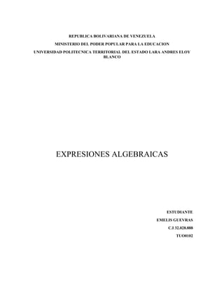 REPUBLICA BOLIVARIANA DE VENEZUELA
MINISTERIO DEL PODER POPULAR PARA LA EDUCACION
UNIVERSIDAD POLITECNICA TERRITORIAL DEL ESTADO LARA ANDRES ELOY
BLANCO
EXPRESIONES ALGEBRAICAS
ESTUDIANTE
EMELIS GUEVRAS
C.I 32.028.888
TUO0102
 
