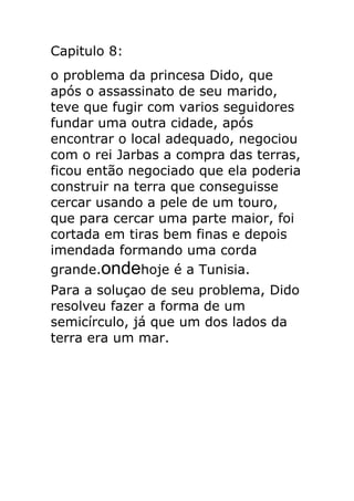 Capitulo 8:
o problema da princesa Dido, que
após o assassinato de seu marido,
teve que fugir com varios seguidores
fundar uma outra cidade, após
encontrar o local adequado, negociou
com o rei Jarbas a compra das terras,
ficou então negociado que ela poderia
construir na terra que conseguisse
cercar usando a pele de um touro,
que para cercar uma parte maior, foi
cortada em tiras bem finas e depois
imendada formando uma corda
grande.ondehoje é a Tunisia.
Para a soluçao de seu problema, Dido
resolveu fazer a forma de um
semicírculo, já que um dos lados da
terra era um mar.

 