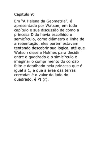 Capitulo 9:
Em “A Helena da Geometria”, é
apresentado por Watson, em todo
capítulo e sua discussão de como a
princesa Dido havia escolhido o
semicírculo, como diâmetro a linha de
arrebentação, eles porém estavam
tentando descobrir sua lógica, até que
Watson disse a Holmes para decidir
entre o quadrado e o simicírculo e
imaginar o comprimento do cordão
feito e detalhado pela princesa que é
igual a 1, e que a área das terras
cercadas é o valor do lado do
quadrado, é PI (r).

 