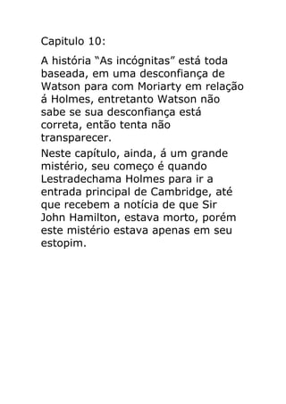 Capitulo 10:
A história “As incógnitas” está toda
baseada, em uma desconfiança de
Watson para com Moriarty em relação
á Holmes, entretanto Watson não
sabe se sua desconfiança está
correta, então tenta não
transparecer.
Neste capítulo, ainda, á um grande
mistério, seu começo é quando
Lestradechama Holmes para ir a
entrada principal de Cambridge, até
que recebem a notícia de que Sir
John Hamilton, estava morto, porém
este mistério estava apenas em seu
estopim.

 