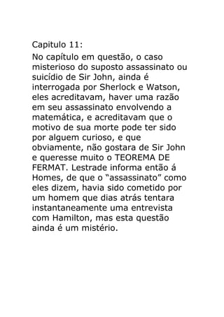 Capitulo 11:
No capítulo em questão, o caso
misterioso do suposto assassinato ou
suicídio de Sir John, ainda é
interrogada por Sherlock e Watson,
eles acreditavam, haver uma razão
em seu assassinato envolvendo a
matemática, e acreditavam que o
motivo de sua morte pode ter sido
por alguem curioso, e que
obviamente, não gostara de Sir John
e queresse muito o TEOREMA DE
FERMAT. Lestrade informa então á
Homes, de que o “assassinato” como
eles dizem, havia sido cometido por
um homem que dias atrás tentara
instantaneamente uma entrevista
com Hamilton, mas esta questão
ainda é um mistério.

 