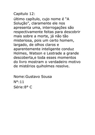 Capitulo 12:
último capítulo, cujo nome é “A
Solução”, claramente ele nos
apresenta uma, interrogações são
respectivamente feitas para descobrir
mais sobre a morte, já não tão
misteriosa, pois um certo homem,
largado, de olhos claros e
aparentemente inteligente conduz
Holmes, Watson e Lestrade a grande
descoberta,e toda esses momentos
do livro mostram o verdadeiro motivo
de mistérios quiholmes resolve.
Nome:Gustavo Sousa
N°:11
Série:8° C

 