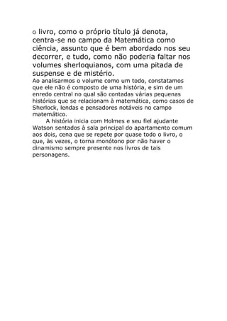 livro, como o próprio título já denota,
centra-se no campo da Matemática como
ciência, assunto que é bem abordado nos seu
decorrer, e tudo, como não poderia faltar nos
volumes sherloquianos, com uma pitada de
suspense e de mistério.
O

Ao analisarmos o volume como um todo, constatamos
que ele não é composto de uma história, e sim de um
enredo central no qual são contadas várias pequenas
histórias que se relacionam à matemática, como casos de
Sherlock, lendas e pensadores notáveis no campo
matemático.
A história inicia com Holmes e seu fiel ajudante
Watson sentados à sala principal do apartamento comum
aos dois, cena que se repete por quase todo o livro, o
que, às vezes, o torna monótono por não haver o
dinamismo sempre presente nos livros de tais
personagens.

 