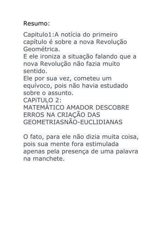 Resumo:
Capitulo1:A notícia do primeiro
capítulo é sobre a nova Revolução
Geométrica.
E ele ironiza a situação falando que a
nova Revolução não fazia muito
sentido.
Ele por sua vez, cometeu um
equívoco, pois não havia estudado
sobre o assunto.
CAPiTULO 2:
MATEMÁTICO AMADOR DESCOBRE
ERROS NA CRIAÇÃO DAS
GEOMETRIASNÃO-EUCLIDIANAS
O fato, para ele não dizia muita coisa,
pois sua mente fora estimulada
apenas pela presença de uma palavra
na manchete.

 