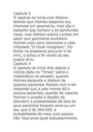Capítulo 3
O capítulo se inicia com Watson
falando que Holmes desperta seu
interesse em geometria, mas não o
bastante que comece a se aprofundar
nisso, mas Watson estava curioso em
saber que geometria euclidiana
Holmes usou para solucionar o caso
intitulado “O ritual musgrave”. Foi
direto na prateleira procurar o tal
livro, o achou e foi direto ao seu
quarto lê-lo.
Capítulo 4
O capitulo se inicia dias depois a
notícia dada no “Times” sobre o
matemático co-amador, quando
Holmes pergunta a Watson de
quantos pacientes Watson tem e ele
responde que a pelo menos 60 e
poucos pacientes, quando de repente
Holmes o propõe o desafio de
descobrir a probabilidade de dois de
seus pacientes fazerem anos eu um
dia, que é de 364/365, a
probabilidade de mais uma pessoa
não faça anos igual asduasprimeiras

 