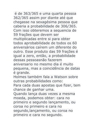 é de 363/365 e uma quarta pessoa
362/365 assim por diante até que
chegasse na sexagésima pessoa que
caberia a probabilidade de 306/365.
Com isso obteremos a sequencia de
59 frações que devem ser
multiplicadas entre si para obter
todos aprobabilidade de todos os 60
aniversários caírem um diferente do
outro. Esse produto das 59 frações é
igual a zero, então, a probabilidade
dessas pessoasnão fazerem
aniversario no mesmo dia é muito
pequena, mas a coincidência de datas
é grande.
Holmes também fala a Watson sobre
outras probabilidades como:
Para cada duas apostas que fizer, tem
chance de ganhar uma.
Quando lança duas vezes a mesma
moeda, podemos obter: cara no
primeiro e segundo lançamento, ou
coroa no primeiro e cara no
segundo,lançamento, ou coroa no
primeiro e cara no segundo.

 