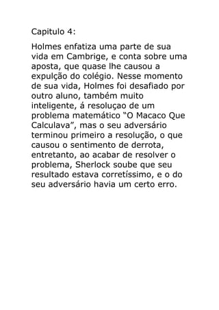 Capitulo 4:
Holmes enfatiza uma parte de sua
vida em Cambrige, e conta sobre uma
aposta, que quase lhe causou a
expulção do colégio. Nesse momento
de sua vida, Holmes foi desafiado por
outro aluno, também muito
inteligente, á resoluçao de um
problema matemático “O Macaco Que
Calculava”, mas o seu adversário
terminou primeiro a resolução, o que
causou o sentimento de derrota,
entretanto, ao acabar de resolver o
problema, Sherlock soube que seu
resultado estava corretíssimo, e o do
seu adversário havia um certo erro.

 