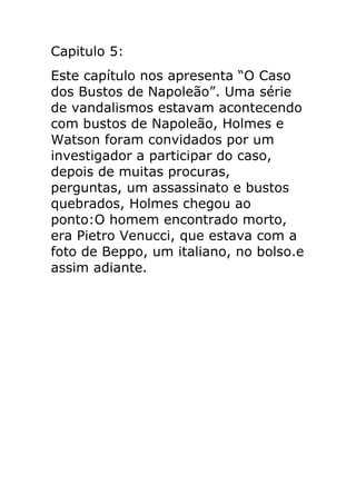 Capitulo 5:
Este capítulo nos apresenta “O Caso
dos Bustos de Napoleão”. Uma série
de vandalismos estavam acontecendo
com bustos de Napoleão, Holmes e
Watson foram convidados por um
investigador a participar do caso,
depois de muitas procuras,
perguntas, um assassinato e bustos
quebrados, Holmes chegou ao
ponto:O homem encontrado morto,
era Pietro Venucci, que estava com a
foto de Beppo, um italiano, no bolso.e
assim adiante.

 