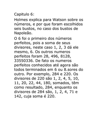 Capitulo 6:
Holmes explica para Watson sobre os
números, e por que foram escolhidos
seis bustos, no caso dos bustos de
Napoleão.
O 6 foi o primeiro dos números
perfeitos, pois a soma de seus
divisores, neste caso 1, 2, 3 dá ele
mesmo, 6. Os outros numeros
perfeitos foram 28, 496, 8128,
33550336. De fato os numeros
perfeitos conhecidos até agora são
todos terminados em 6 ou 8.sores do
outro. Por exemplo, 284 e 220. Os
divisores de 220 são 1, 2, 4, 5, 10,
11, 20, 22, 44, 180, somados, têm
como resultado, 284, enquanto os
divisores de 284 são, 1, 2, 4, 71 e
142, cuja soma é 220.

 