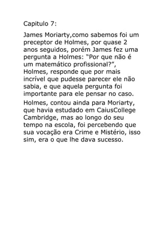 Capitulo 7:
James Moriarty,como sabemos foi um
preceptor de Holmes, por quase 2
anos seguidos, porém James fez uma
pergunta a Holmes: “Por que não é
um matemático profissional?”,
Holmes, responde que por mais
incrível que pudesse parecer ele não
sabia, e que aquela pergunta foi
importante para ele pensar no caso.
Holmes, contou ainda para Moriarty,
que havia estudado em CaiusCollege
Cambridge, mas ao longo do seu
tempo na escola, foi percebendo que
sua vocação era Crime e Mistério, isso
sim, era o que lhe dava sucesso.

 