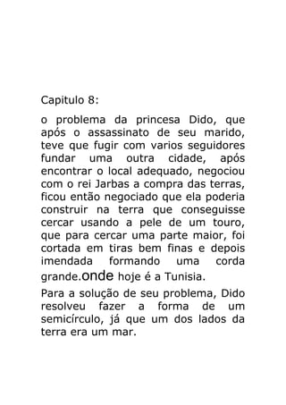 Capitulo 8:
o problema da princesa Dido, que
após o assassinato de seu marido,
teve que fugir com varios seguidores
fundar uma outra cidade, após
encontrar o local adequado, negociou
com o rei Jarbas a compra das terras,
ficou então negociado que ela poderia
construir na terra que conseguisse
cercar usando a pele de um touro,
que para cercar uma parte maior, foi
cortada em tiras bem finas e depois
imendada
formando
uma
corda
grande.onde hoje é a Tunisia.
Para a solução de seu problema, Dido
resolveu fazer a forma de um
semicírculo, já que um dos lados da
terra era um mar.

 