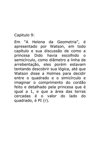 Capitulo 9:
Em “A Helena da Geometria”, é
apresentado por Watson, em todo
capítulo e sua discussão de como a
princesa Dido havia escolhido o
semicírculo, como diâmetro a linha de
arrebentação, eles porém estavam
tentando descobrir sua lógica, até que
Watson disse a Holmes para decidir
entre o quadrado e o simicírculo e
imaginar o comprimento do cordão
feito e detalhado pela princesa que é
igual a 1, e que a área das terras
cercadas é o valor do lado do
quadrado, é PI (r).

 
