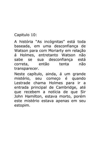 Capitulo 10:
A história “As incógnitas” está toda
baseada, em uma desconfiança de
Watson para com Moriarty em relação
á Holmes, entretanto Watson não
sabe se sua desconfiança está
correta,
então
tenta
não
transparecer.
Neste capítulo, ainda, á um grande
mistério, seu começo é quando
Lestrade chama Holmes para ir a
entrada principal de Cambridge, até
que recebem a notícia de que Sir
John Hamilton, estava morto, porém
este mistério estava apenas em seu
estopim.

 