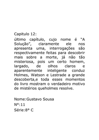Capitulo 12:
último capítulo, cujo nome é “A
Solução”,
claramente
ele
nos
apresenta uma, interrogações são
respectivamente feitas para descobrir
mais sobre a morte, já não tão
misteriosa, pois um certo homem,
largado,
de
olhos
claros
e
aparentemente inteligente conduz
Holmes, Watson e Lestrade a grande
descoberta,e toda esses momentos
do livro mostram o verdadeiro motivo
de mistérios queholmes resolve.
Nome:Gustavo Sousa
N°:11
Série:8° C

 