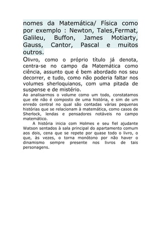 nomes da Matemática/ Física como
por exemplo : Newton, Tales,Fermat,
Galileu, Buffon, James Motiarty,
Gauss, Cantor, Pascal e muitos
outros.
Olivro, como o próprio título já denota,
centra-se no campo da Matemática como
ciência, assunto que é bem abordado nos seu
decorrer, e tudo, como não poderia faltar nos
volumes sherloquianos, com uma pitada de
suspense e de mistério.
Ao analisarmos o volume como um todo, constatamos
que ele não é composto de uma história, e sim de um
enredo central no qual são contadas várias pequenas
histórias que se relacionam à matemática, como casos de
Sherlock, lendas e pensadores notáveis no campo
matemático.
A história inicia com Holmes e seu fiel ajudante
Watson sentados à sala principal do apartamento comum
aos dois, cena que se repete por quase todo o livro, o
que, às vezes, o torna monótono por não haver o
dinamismo sempre presente nos livros de tais
personagens.

 