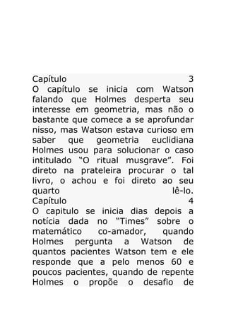 Capítulo
3
O capítulo se inicia com Watson
falando que Holmes desperta seu
interesse em geometria, mas não o
bastante que comece a se aprofundar
nisso, mas Watson estava curioso em
saber
que
geometria
euclidiana
Holmes usou para solucionar o caso
intitulado “O ritual musgrave”. Foi
direto na prateleira procurar o tal
livro, o achou e foi direto ao seu
quarto
lê-lo.
Capítulo
4
O capitulo se inicia dias depois a
notícia dada no “Times” sobre o
matemático
co-amador,
quando
Holmes pergunta a Watson de
quantos pacientes Watson tem e ele
responde que a pelo menos 60 e
poucos pacientes, quando de repente
Holmes o propõe o desafio de

 