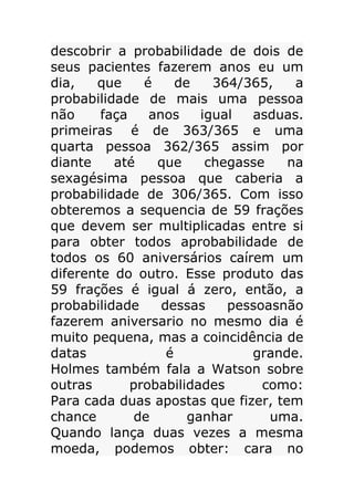 descobrir a probabilidade de dois de
seus pacientes fazerem anos eu um
dia,
que
é
de
364/365,
a
probabilidade de mais uma pessoa
não
faça
anos
igual
asduas.
primeiras é de 363/365 e uma
quarta pessoa 362/365 assim por
diante
até
que
chegasse
na
sexagésima pessoa que caberia a
probabilidade de 306/365. Com isso
obteremos a sequencia de 59 frações
que devem ser multiplicadas entre si
para obter todos aprobabilidade de
todos os 60 aniversários caírem um
diferente do outro. Esse produto das
59 frações é igual á zero, então, a
probabilidade
dessas
pessoasnão
fazerem aniversario no mesmo dia é
muito pequena, mas a coincidência de
datas
é
grande.
Holmes também fala a Watson sobre
outras
probabilidades
como:
Para cada duas apostas que fizer, tem
chance
de
ganhar
uma.
Quando lança duas vezes a mesma
moeda, podemos obter: cara no

 