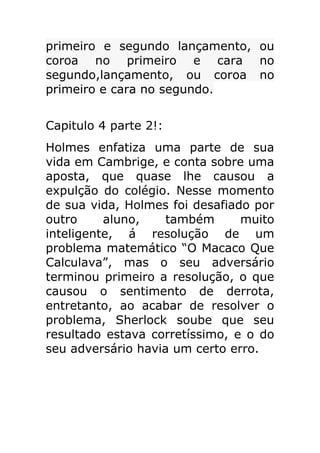 primeiro e segundo lançamento, ou
coroa no primeiro e cara no
segundo,lançamento, ou coroa no
primeiro e cara no segundo.
Capitulo 4 parte 2!:
Holmes enfatiza uma parte de sua
vida em Cambrige, e conta sobre uma
aposta, que quase lhe causou a
expulção do colégio. Nesse momento
de sua vida, Holmes foi desafiado por
outro
aluno,
também
muito
inteligente, á resolução de um
problema matemático “O Macaco Que
Calculava”, mas o seu adversário
terminou primeiro a resolução, o que
causou o sentimento de derrota,
entretanto, ao acabar de resolver o
problema, Sherlock soube que seu
resultado estava corretíssimo, e o do
seu adversário havia um certo erro.

 