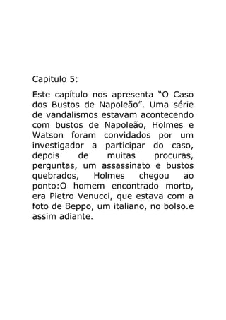 Capitulo 5:
Este capítulo nos apresenta “O Caso
dos Bustos de Napoleão”. Uma série
de vandalismos estavam acontecendo
com bustos de Napoleão, Holmes e
Watson foram convidados por um
investigador a participar do caso,
depois
de
muitas
procuras,
perguntas, um assassinato e bustos
quebrados,
Holmes
chegou
ao
ponto:O homem encontrado morto,
era Pietro Venucci, que estava com a
foto de Beppo, um italiano, no bolso.e
assim adiante.

 