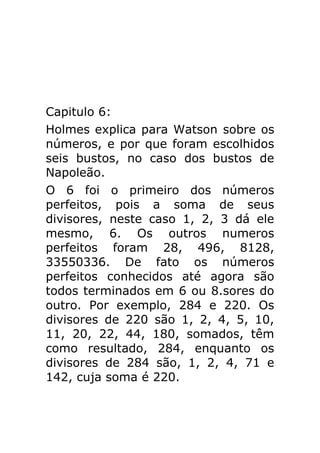 Capitulo 6:
Holmes explica para Watson sobre os
números, e por que foram escolhidos
seis bustos, no caso dos bustos de
Napoleão.
O 6 foi o primeiro dos números
perfeitos, pois a soma de seus
divisores, neste caso 1, 2, 3 dá ele
mesmo, 6. Os outros numeros
perfeitos foram 28, 496, 8128,
33550336. De fato os números
perfeitos conhecidos até agora são
todos terminados em 6 ou 8.sores do
outro. Por exemplo, 284 e 220. Os
divisores de 220 são 1, 2, 4, 5, 10,
11, 20, 22, 44, 180, somados, têm
como resultado, 284, enquanto os
divisores de 284 são, 1, 2, 4, 71 e
142, cuja soma é 220.

 