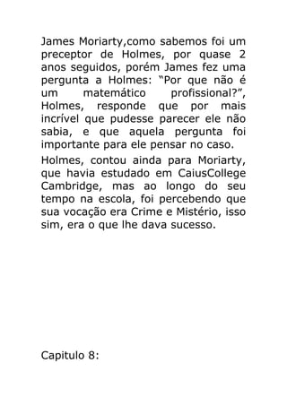 James Moriarty,como sabemos foi um
preceptor de Holmes, por quase 2
anos seguidos, porém James fez uma
pergunta a Holmes: “Por que não é
um
matemático
profissional?”,
Holmes, responde que por mais
incrível que pudesse parecer ele não
sabia, e que aquela pergunta foi
importante para ele pensar no caso.
Holmes, contou ainda para Moriarty,
que havia estudado em CaiusCollege
Cambridge, mas ao longo do seu
tempo na escola, foi percebendo que
sua vocação era Crime e Mistério, isso
sim, era o que lhe dava sucesso.

Capitulo 8:

 