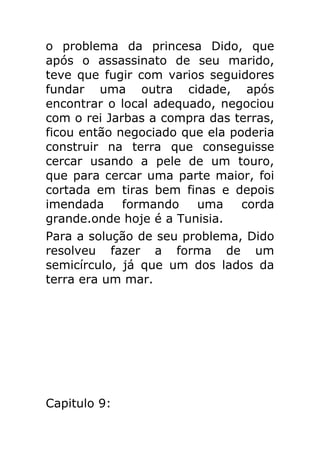 o problema da princesa Dido, que
após o assassinato de seu marido,
teve que fugir com varios seguidores
fundar uma outra cidade, após
encontrar o local adequado, negociou
com o rei Jarbas a compra das terras,
ficou então negociado que ela poderia
construir na terra que conseguisse
cercar usando a pele de um touro,
que para cercar uma parte maior, foi
cortada em tiras bem finas e depois
imendada
formando
uma
corda
grande.onde hoje é a Tunisia.
Para a solução de seu problema, Dido
resolveu fazer a forma de um
semicírculo, já que um dos lados da
terra era um mar.

Capitulo 9:

 