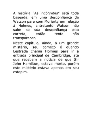 A história “As incógnitas” está toda
baseada, em uma desconfiança de
Watson para com Moriarty em relação
á Holmes, entretanto Watson não
sabe se sua desconfiança está
correta,
então
tenta
não
transparecer.
Neste capítulo, ainda, á um grande
mistério, seu começo é quando
Lestrade chama Holmes para ir a
entrada principal de Cambridge, até
que recebem a notícia de que Sir
John Hamilton, estava morto, porém
este mistério estava apenas em seu
estopim.

 