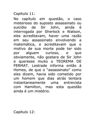 Capitulo 11:
No capítulo em questão, o caso
misterioso do suposto assassinato ou
suicídio de Sir John, ainda é
interrogada por Sherlock e Watson,
eles acreditavam, haver uma razão
em seu assassinato envolvendo a
matemática, e acreditavam que o
motivo de sua morte pode ter sido
por
alguem
curioso,
e
que
obviamente, não gostara de Sir John
e queresse muito o TEOREMA DE
FERMAT. Lestrade informa então á
Homes, de que o “assassinato” como
eles dizem, havia sido cometido por
um homem que dias atrás tentara
instantaneamente
uma
entrevista
com Hamilton, mas esta questão
ainda é um mistério.

Capitulo 12:

 