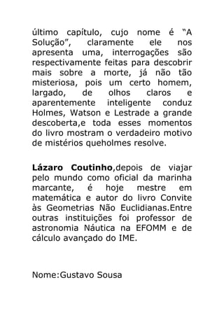 último capítulo, cujo nome é “A
Solução”,
claramente
ele
nos
apresenta uma, interrogações são
respectivamente feitas para descobrir
mais sobre a morte, já não tão
misteriosa, pois um certo homem,
largado,
de
olhos
claros
e
aparentemente inteligente conduz
Holmes, Watson e Lestrade a grande
descoberta,e toda esses momentos
do livro mostram o verdadeiro motivo
de mistérios queholmes resolve.
Lázaro Coutinho,depois de viajar
pelo mundo como oficial da marinha
marcante,
é
hoje
mestre
em
matemática e autor do livro Convite
às Geometrias Não Euclidianas.Entre
outras instituições foi professor de
astronomia Náutica na EFOMM e de
cálculo avançado do IME.

Nome:Gustavo Sousa

 