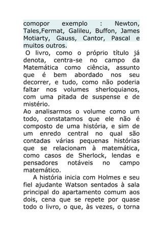 comopor
exemplo
:
Newton,
Tales,Fermat, Galileu, Buffon, James
Motiarty, Gauss, Cantor, Pascal e
muitos outros.
O livro, como o próprio título já
denota, centra-se no campo da
Matemática como ciência, assunto
que é bem abordado nos seu
decorrer, e tudo, como não poderia
faltar nos volumes sherloquianos,
com uma pitada de suspense e de
mistério.
Ao analisarmos o volume como um
todo, constatamos que ele não é
composto de uma história, e sim de
um enredo central no qual são
contadas várias pequenas histórias
que se relacionam à matemática,
como casos de Sherlock, lendas e
pensadores
notáveis
no
campo
matemático.
A história inicia com Holmes e seu
fiel ajudante Watson sentados à sala
principal do apartamento comum aos
dois, cena que se repete por quase
todo o livro, o que, às vezes, o torna

 