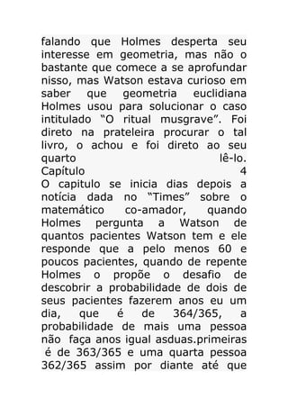 falando que Holmes desperta seu
interesse em geometria, mas não o
bastante que comece a se aprofundar
nisso, mas Watson estava curioso em
saber
que
geometria
euclidiana
Holmes usou para solucionar o caso
intitulado “O ritual musgrave”. Foi
direto na prateleira procurar o tal
livro, o achou e foi direto ao seu
quarto
lê-lo.
Capítulo
4
O capitulo se inicia dias depois a
notícia dada no “Times” sobre o
matemático
co-amador,
quando
Holmes pergunta a Watson de
quantos pacientes Watson tem e ele
responde que a pelo menos 60 e
poucos pacientes, quando de repente
Holmes o propõe o desafio de
descobrir a probabilidade de dois de
seus pacientes fazerem anos eu um
dia,
que
é
de
364/365,
a
probabilidade de mais uma pessoa
não faça anos igual asduas.primeiras
é de 363/365 e uma quarta pessoa
362/365 assim por diante até que

 