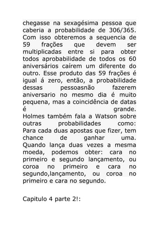 chegasse na sexagésima pessoa que
caberia a probabilidade de 306/365.
Com isso obteremos a sequencia de
59
frações
que
devem
ser
multiplicadas entre si para obter
todos aprobabilidade de todos os 60
aniversários caírem um diferente do
outro. Esse produto das 59 frações é
igual á zero, então, a probabilidade
dessas
pessoasnão
fazerem
aniversario no mesmo dia é muito
pequena, mas a coincidência de datas
é
grande.
Holmes também fala a Watson sobre
outras
probabilidades
como:
Para cada duas apostas que fizer, tem
chance
de
ganhar
uma.
Quando lança duas vezes a mesma
moeda, podemos obter: cara no
primeiro e segundo lançamento, ou
coroa no primeiro e cara no
segundo,lançamento, ou coroa no
primeiro e cara no segundo.
Capitulo 4 parte 2!:

 