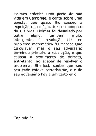 Holmes enfatiza uma parte de sua
vida em Cambrige, e conta sobre uma
aposta, que quase lhe causou a
expulção do colégio. Nesse momento
de sua vida, Holmes foi desafiado por
outro
aluno,
também
muito
inteligente, á resolução de um
problema matemático “O Macaco Que
Calculava”, mas o seu adversário
terminou primeiro a resolução, o que
causou o sentimento de derrota,
entretanto, ao acabar de resolver o
problema, Sherlock soube que seu
resultado estava corretíssimo, e o do
seu adversário havia um certo erro.

Capitulo 5:

 