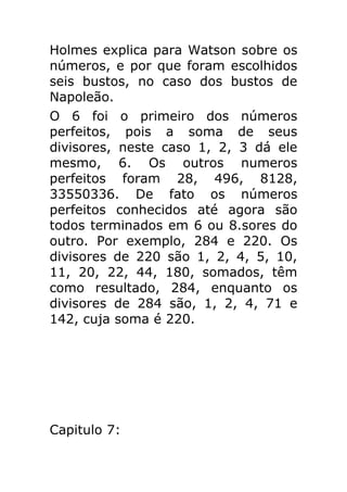 Holmes explica para Watson sobre os
números, e por que foram escolhidos
seis bustos, no caso dos bustos de
Napoleão.
O 6 foi o primeiro dos números
perfeitos, pois a soma de seus
divisores, neste caso 1, 2, 3 dá ele
mesmo, 6. Os outros numeros
perfeitos foram 28, 496, 8128,
33550336. De fato os números
perfeitos conhecidos até agora são
todos terminados em 6 ou 8.sores do
outro. Por exemplo, 284 e 220. Os
divisores de 220 são 1, 2, 4, 5, 10,
11, 20, 22, 44, 180, somados, têm
como resultado, 284, enquanto os
divisores de 284 são, 1, 2, 4, 71 e
142, cuja soma é 220.

Capitulo 7:

 