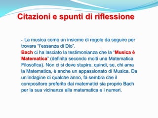 Citazioni e spunti di riflessione

 - La musica come un insieme di regole da seguire per
 trovare “l’essenza di Dio”.
 Bach ci ha lasciato la testimonianza che la “Musica è
 Matematica” (definita secondo molti una Matematica
 Filosofica). Non ci si deve stupire, quindi, se, chi ama
 la Matematica, è anche un appassionato di Musica. Da
 un’indagine di qualche anno, fa sembra che il
 compositore preferito dai matematici sia proprio Bach
 per la sua vicinanza alla matematica e i numeri.
 