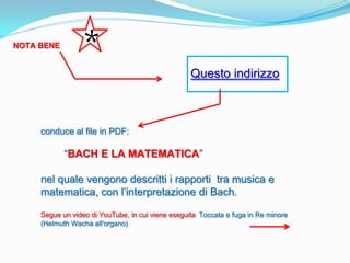 NOTA BENE
                  *
                                                   Questo indirizzo



     conduce al file in PDF:

            “BACH E LA MATEMATICA”

     nel quale vengono descritti i rapporti tra musica e
     matematica, con l’interpretazione di Bach.

     Segue un video di YouTube, in cui viene eseguita Toccata e fuga in Re minore
     (Helmuth Wacha all'organo)
 